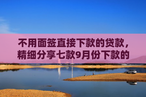 不用面签直接下款的贷款，精细分享七款9月份下款的网贷口子