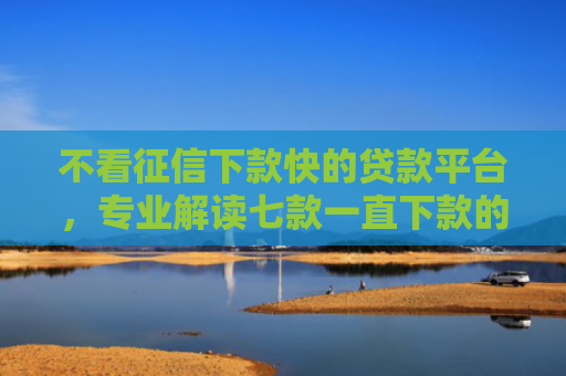 不看征信下款快的贷款平台，专业解读七款一直下款的网贷老口子