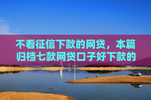 不看征信下款的网贷，本篇归档七款网贷口子好下款的平台有哪些