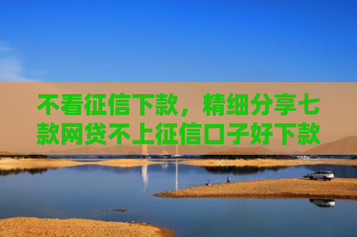 不看征信下款，精细分享七款网贷不上征信口子好下款
