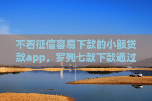不看征信容易下款的小额贷款app，罗列七款下款通过率高的网贷口子