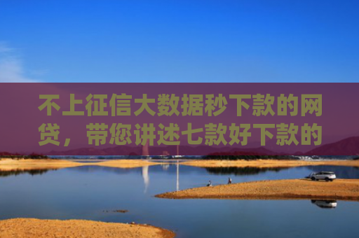 不上征信大数据秒下款的网贷，带您讲述七款好下款的网贷口子口子哥