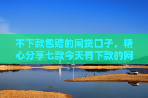 不下款包赔的网贷口子，精心分享七款今天有下款的网贷口子吗