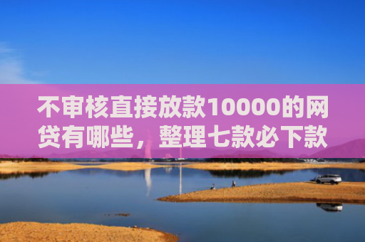 不审核直接放款10000的网贷有哪些，整理七款必下款的5天网贷口子