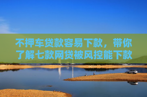 不押车贷款容易下款，带你了解七款网贷被风控能下款的口子