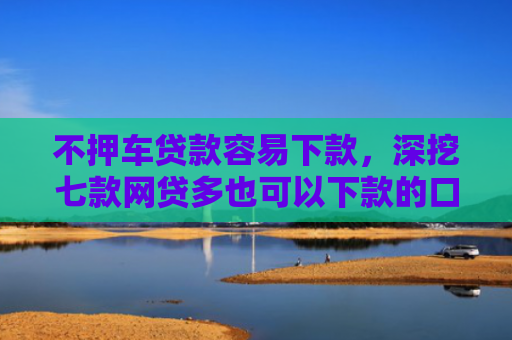不押车贷款容易下款，深挖七款网贷多也可以下款的口子
