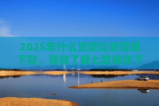 2025年什么贷款比较容易下款，带你了解七款网贷下款那些口子最快