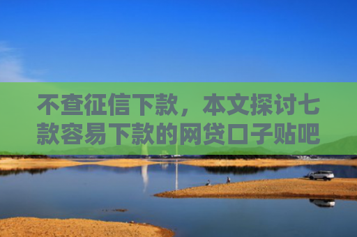 不查征信下款，本文探讨七款容易下款的网贷口子贴吧