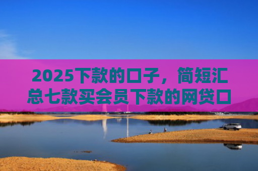 2025下款的口子，简短汇总七款买会员下款的网贷口子