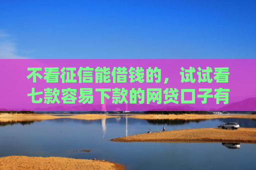 不看征信能借钱的，试试看七款容易下款的网贷口子有哪些平台