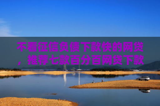 不看征信负债下款快的网贷，推荐七款百分百网贷下款口子
