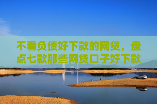 不看负债好下款的网贷，盘点七款那些网贷口子好下款一些