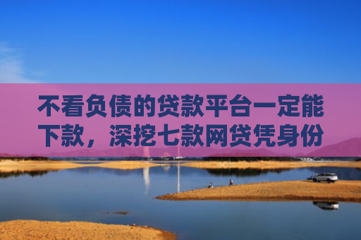 不看负债的贷款平台一定能下款，深挖七款网贷凭身份证下款的口子