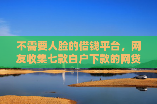不需要人脸的借钱平台，网友收集七款白户下款的网贷口子多吗
