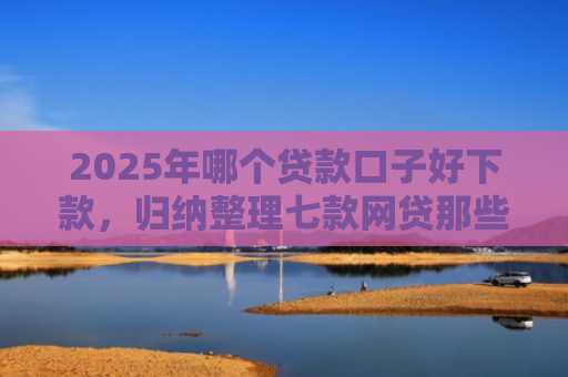 2025年哪个贷款口子好下款，归纳整理七款网贷那些口子容易下款