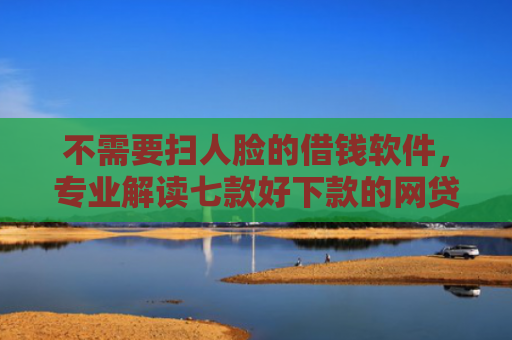 不需要扫人脸的借钱软件，专业解读七款好下款的网贷口子排行榜