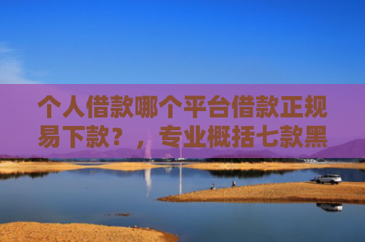 个人借款哪个平台借款正规易下款？，专业概括七款黑户100%下款网贷