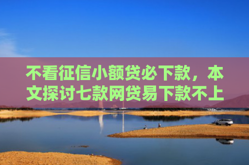 不看征信小额贷必下款，本文探讨七款网贷易下款不上征信口子