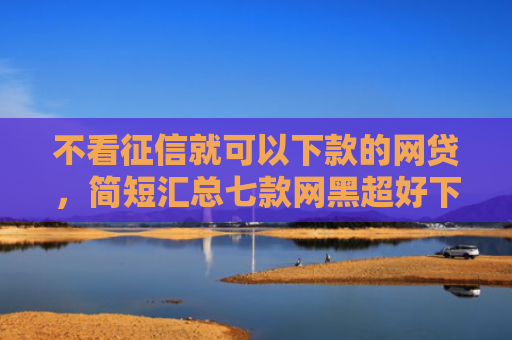 不看征信就可以下款的网贷，简短汇总七款网黑超好下款的小贷口子