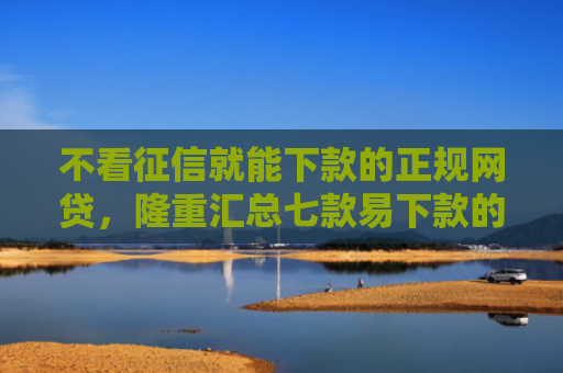 不看征信就能下款的正规网贷，隆重汇总七款易下款的网贷大放水口子