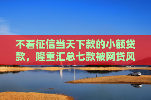 不看征信当天下款的小额贷款，隆重汇总七款被网贷风控能下款的口子