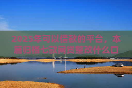 2025年可以借款的平台，本篇归档七款网贷整改什么口子下款