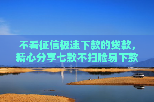 不看征信极速下款的贷款，精心分享七款不扫脸易下款的网贷口子