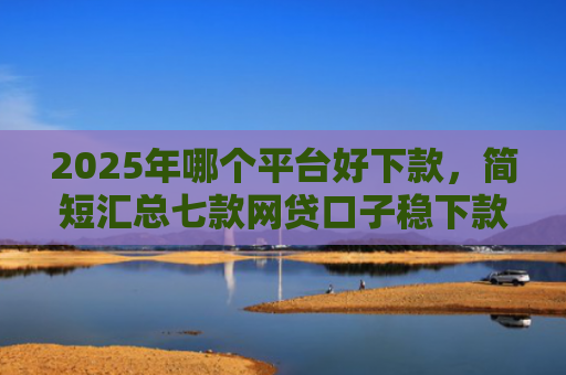 2025年哪个平台好下款，简短汇总七款网贷口子稳下款的