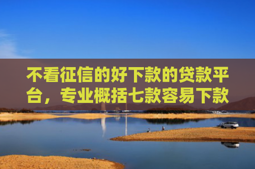 不看征信的好下款的贷款平台，专业概括七款容易下款的7天网贷口子