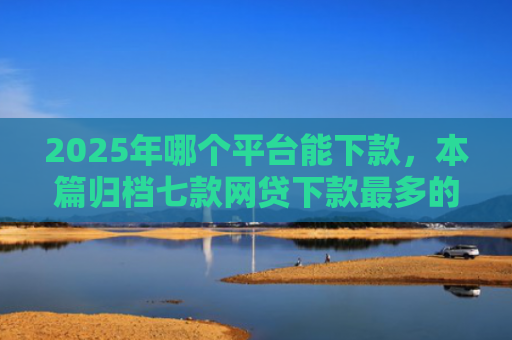 2025年哪个平台能下款，本篇归档七款网贷下款最多的口子