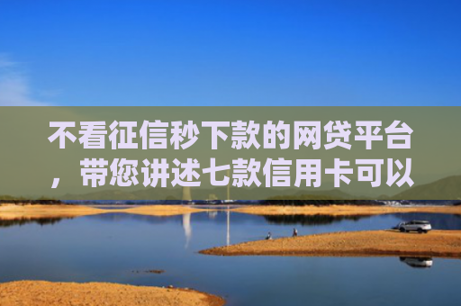 不看征信秒下款的网贷平台，带您讲述七款信用卡可以下款网贷口子