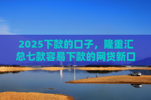 2025下款的口子，隆重汇总七款容易下款的网贷新口子