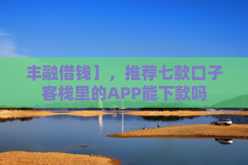 丰融借钱】，推荐七款口子客栈里的APP能下款吗