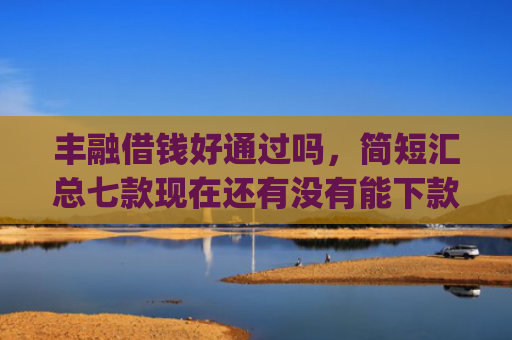 丰融借钱好通过吗，简短汇总七款现在还有没有能下款的口子App