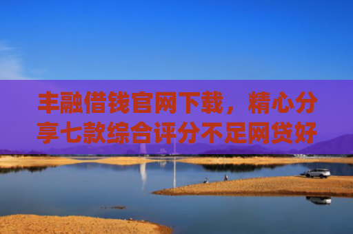 丰融借钱官网下载，精心分享七款综合评分不足网贷好下款的口子app
