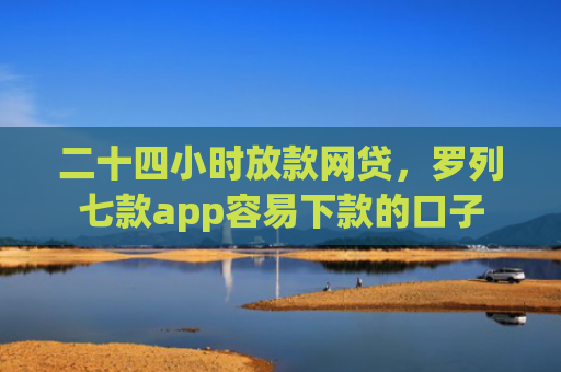 二十四小时放款网贷，罗列七款app容易下款的口子