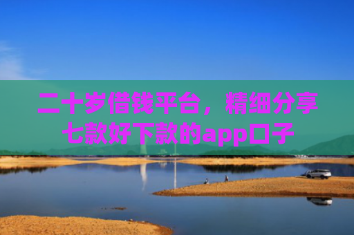 二十岁借钱平台，精细分享七款好下款的app口子
