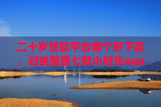 二十岁贷款平台哪个好下款，归纳整理七款小时光app下款口子