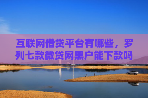 互联网借贷平台有哪些，罗列七款微贷网黑户能下款吗