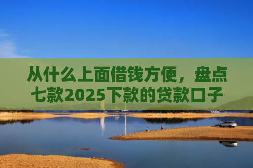 从什么上面借钱方便，盘点七款2025下款的贷款口子