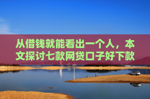 从借钱就能看出一个人，本文探讨七款网贷口子好下款的平台是哪个