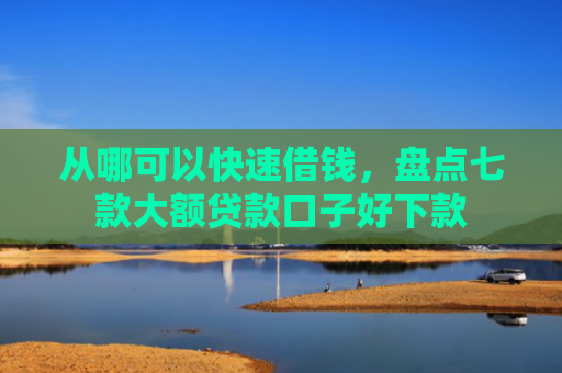从哪可以快速借钱，盘点七款大额贷款口子好下款