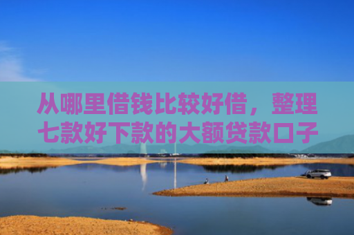 从哪里借钱比较好借，整理七款好下款的大额贷款口子