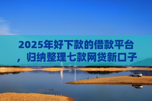 2025年好下款的借款平台，归纳整理七款网贷新口子下款块