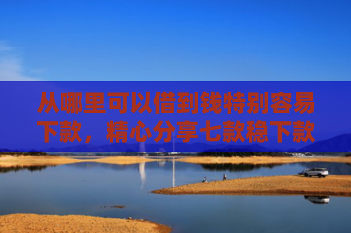 从哪里可以借到钱特别容易下款，精心分享七款稳下款的贷款口子