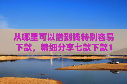 从哪里可以借到钱特别容易下款，精细分享七款下款1000的贷款口子
