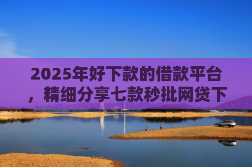 2025年好下款的借款平台，精细分享七款秒批网贷下款口子