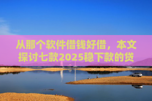 从那个软件借钱好借，本文探讨七款2025稳下款的贷款口子