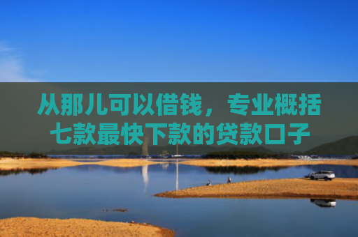 从那儿可以借钱，专业概括七款最快下款的贷款口子