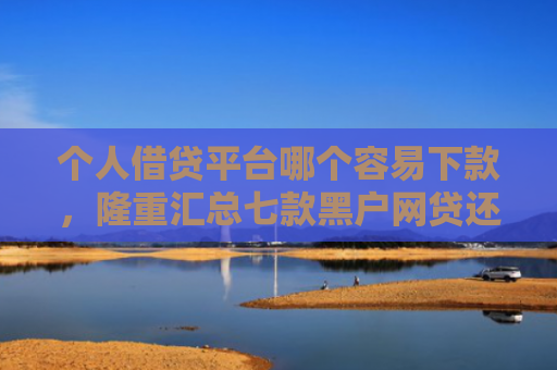 个人借贷平台哪个容易下款，隆重汇总七款黑户网贷还能下款